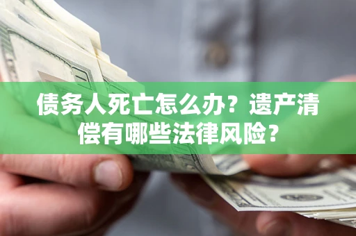 北京债务人死亡怎么办？遗产清偿有哪些法律风险？